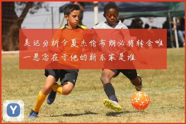美记分析今夏杰伦布朗必将转会唯一悬念在于他的新东家是谁